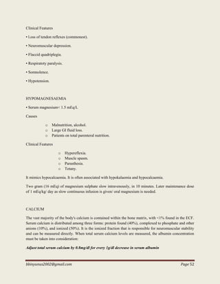 bbinyunus2002@gmail.com Page 52
Clinical Features
• l.oss of tendon reflexes (commonest).
• Neuromuscular depression.
• Flaccid quadriplegia.
• Respiratoty paralysis.
• Somnolence.
• Hypotension.
HYPOMAGNESAEMIA
• Serum magnesium< 1.5 mEq/L
Causes
o Malnutrition, alcohol.
o Large GI fluid loss.
o Patients on total parenteral nutrition.
Clinical Features
o Hypereflexia.
o Muscle spasm.
o Parasthesia.
o Tetany.
It mimics hypocalcaemia. It is often associated with hypokalaemia and hypocalcaemia.
Two gram (16 mEq) of magnesium sulphate slow intravenously, in 10 minutes. Later maintenance dose
of 1 mEq/kg/ day as slow continuous infusion is given/ oral magnesium is needed.
CALCIUM
The vast majority of the body's calcium is contained within the bone matrix, with <1% found in the ECF.
Serum calcium is distributed among three forms: protein found (40%), complexed to phosphate and other
anions (10%), and ionized (50%). It is the ionized fraction that is responsible for neuromuscular stability
and can be measured directly. When total serum calcium levels are measured, the albumin concentration
must be taken into consideration:
Adjust total serum calcium by 0.8mg/dl for every 1g/dl decrease in serum albumin
 