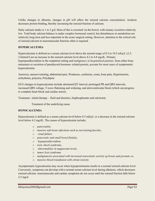 bbinyunus2002@gmail.com Page 53
Unlike changes in albumin, changes in pH will affect the ionized calcium concentration. Acidosis
decreases protein binding, thereby increasing the ionized fraction of calcium.
Daily calcium intake is 1 to 3 g/d. Most of this is excreted via the bowel, with urinary excretion relatively
low. Total body calcium balance is under complex hormonal control, but disturbances in metabolism are
relatively long term and less important in the acute surgical setting. However, attention to the critical role
of ionized calcium in neuromuscular function often is required
HYPERCALCEMIA
Hypercalcemia is defined as a serum calcium level above the normal range of 8.5 to 10.5 mEq/L (2.2-
2.6mmol/L)or an increase in the ionized calcium level above 4.2 to 4.8 mg/dL. Primary
hyperparathyroidism in the outpatient setting and malignancy in hospitalized patients, from either bony
metastasis or secretion of parathyroid hormone–related protein, account for most cases of symptomatic
hypercalcemia.
Anorexia, nausea/vomiting, abdominal pain, Weakness, confusion, coma, bone pain, Hypertension,
arrhythmia, polyuria, Polydipsia
ECG changes in hypercalcemia include shortened QT interval, prolonged PR and QRS intervals,
increased QRS voltage, T-wave flattening and widening, and atrioventricular block (which can progress
to complete heart block and cardiac arrest).
Treatment ; initial therapy – fluid and diuretics, bisphosphonate and calcitonin.
Treatment of the underlying cause.
HYPOCALCEMIA
Hypocalcemia is defined as a serum calcium level below 8.5 mEq/L or a decrease in the ionized calcium
level below 4.2 mg/dL. The causes of hypocalcemia include;
o pancreatitis,
o massive soft tissue infections such as necrotizing fasciitis,
o renal failure,
o pancreatic and small bowel fistulas,
o hypoparathyroidism,
o toxic shock syndrome,
o abnormalities in magnesium levels,
o tumor lysis syndrome
o malignancies associated with increased osteoclastic activity eg breast and prostate ca.
o massive blood transfusion with citrate toxicity.
Asymptomatic hypocalcemia may occur when hypoproteinemia results in a normal ionized calcium level.
Conversely, symptoms can develop with a normal serum calcium level during alkalosis, which decreases
ionized calcium. neuromuscular and cardiac symptoms do not occur until the ionized fraction falls below
2.5 mg/d.
 