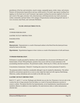 bbinyunus2002@gmail.com Page 54
paresthesias of the face and extremities, muscle cramps, carpopedal spasm, stridor, tetany, and seizures.
Patients will demonstrate hyperreflexia and may exhibit positive Chvostek's sign (spasm resulting from
tapping over the facial nerve) and Trousseau's sign (spasm resulting from pressure applied to the nerves
and vessels of the upper extremity with a blood pressure cuff).Hypocalcemia may lead to decreased
cardiac contractility and heart failure. ECG changes of hypocalcemia include prolonged QT interval, T-
wave inversion, heart block, and ventricular fibrillation.
FLUID AND ELECTROLYTE IN;
BURNS
TYPHOID PERFORATION
GASTRIC OUTLET OBSTRUCTION
PANCREATITIS
BURNS
Hyponatremia : Hyponatremia is a result of decreased sodium in the blood from the destroyed tissue
caused by burns on the body.
Hyperkalemia; Hyperkalemia happens to burn victims as a result of the destruction of cells and tissues.
TYPHOID PERFORATION
Perforation is usually preceded by diarrhoea with considerable loss of potassium (20-40mmol/L) and
limited intake of food. With perforation, paralytic ileus occurs with loss of more potassium in the
accumulating intestinal secretions. The peritoneal exudate. which may be 2-3litres, also has increased
Concentration of potassium- 10mmol/L Vomiting also causes loss of more potassium (9 mmol/L).
The potassium deficit is therefore considerable although it may be masked by dehydration. This deficit
should be corrected pre-operatively as soon as urine output has improved with vigorous fluid therapy.
Otherwise, cardiac arrhythmias and even death on the table may result.
GASTRIC OUTLET OBSTRUCTION
Both E.C F. and I.C. F. are lost. Hydrogen and chloride ions are also lost. Potassium is lost not only in the
vomitus but also in large amounts from the kidney as a result of increased aldosterone secretion to
conserve sodium. The patient therefore has hyponatraemia, severe hypokalaemia, hypochloraemia and
metabolic alkalosis in addition to water depletion. He needs dextrose saline or saline and potassium
chloride later.
 
