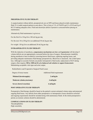 bbinyunus2002@gmail.com Page 55
PREOPERATIVE FLUID THERAPY
A surgical patient without deficit, preoperatively are on NPO and hence placed on daily maintenance
fluid; 3L in adult surgical patient as seen above. This is form of 2L of 5%D/W and 1L of N/S and 3g of
KCl if making adequate urine. Fluid and electrolyte deficit if present is corrected before placing on
maintenance.
Alternatively fluid maintenance is given as;
For the first 0 to 10 kg Give 100 mL/kg per day
For the next 10 to 20 kg Give an additional 50 mL/kg per day
For weight >20 kg Give an additional 20 mL/kg per day
INTRAOPERATIVE FLUID THERAPY
With the induction of anesthesia, compensatory mechanisms are lost, and hypotension will develop if
volume deficits are not appropriately corrected before the time of surgery. Hemodynamic instability
during anesthesia is best avoided by correcting known fluid losses, replacing ongoing losses, and
providing adequate maintenance fluid therapy preoperatively. Blood loss is measured , the is third space
loss. Although no accurate formula can predict intraoperative fluid needs, replacement of ECF during
surgery often requires 500 to 1000 mL/hr of a balanced salt solution to support homeostasis.
Maintaining acceptable vital signs and urine output.
Redistributive and Evaporative Surgical Fluid Losses
Degree of tissue trauma Additional fluid requirement
Minimal (herniorapphy) 2 ml/kg/hr
Moderate (cholecystectomy) 4 ml/kg/hr
Severe (bowel resection) 6 ml/kg/hr
POST OPERATIVE FLUID THERAPY
Postoperative fluid therapy should be based on the patient's current estimated volume status and projected
ongoing fluid losses. Any deficits from either preoperative or intraoperative losses should be corrected
and ongoing requirements should be included along with maintenance fluids. In the initial postoperative
period, an isotonic solution should be administered.
COMPLICATIONS OF FLUID THERAPY
Thrombophlebitis
High osmolality
 
