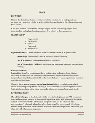 bbinyunus2002@gmail.com Page 57
SHOCK
DEFINITION
Shock is the clinical manifestation of failure of cellular function due to inadequate tissue
perfusion and consequent cellular hypoxia resulting from a reduction in the effective circulating
blood volume.
It the most common cause of death amongst surgical patient. Hence every surgeon must
understand the pathophysiology, diagnosis as well as priority in the management.
CLASSIFICATION
• Hypovolemic
• Cardiogenic
• Septic
• Neurogenic
• Anaphylactic
Hypovolemic shock; There is reduction in the actual blood volume. It may result from
Hemorrhagic (commonest)- could be internal or external bleeding
Loss of plasma as occurs in extensive bums or peritonitis.
Loss of Extracellular Fluid as occurs in intestinal obstruction, diarrhoea, peritonitis and
vomiting
Cardiogenic shock;
Impaired function of the heart causes reduced cardiac output and so to reduced effective
circulating blood volume. It is commonly due to myocardial infarction or contusion, cardiac
tamponade, sepsis and obstruction to blood flow from the heart by massive pulmonary embolism
or tension pneumothorax
The other forms (septic, neurogenic and anaphylactic) of shock results from peripheral
vasodilatation and pooling of blood resulting in reduction in effective circulating blood volume.
Total spinal anaesthesia, spinal injury-vasovagal syndrome, are causes of neurogenic shock.
PATHOPHYSIOLOGY
The cellular changes; in shock, there is cellular hypoxia, leading to decrease ATP production
(3ATP rather than 38) resulting in decrease efficacy of Na-K pump, with subsequent leakage of K
out cells and movement of Na into the cells along with water and the cells swell. The
concentration of cyclic AMP falls and the affect the actions of hormones on cell. With further
reduced energy production, there is release of lysosomal enzymes and proteases with causes lysis
of the cell with inflammatory responses.
 
