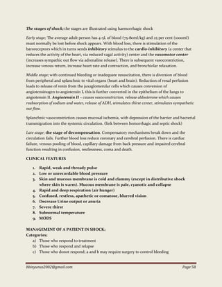 bbinyunus2002@gmail.com Page 58
The stages of shock; the stages are illustrated using haemorrhagic shock
Early stage; The average adult person has 4-5L of blood (75-80ml/kg) and 25 per cent (1000ml)
must normally be lost before shock appears. With blood loss, there is stimulation of the
baroreceptors which in turns sends inhibitory stimulus to the cardio-inhibitory (a center that
reduces the activity of the heart, via reduced vagal activity) center and the vasomotor center
(increases sympathic out flow via adrenaline release). There is subsequent vasoconstriction,
increase venous return, increase heart rate and contraction, and bronchiolar relaxation.
Middle stage; with continued bleeding or inadequate resuscitation, there is diversion of blood
from peripheral and splanchnic to vital organs (heart and brain). Reduction of renal perfusion
leads to release of renin from the juxaglomerular cells which causes conversion of
angiotensinogen to angiotensin I, this is further converted in the epithelium of the lungs to
angiotensin II. Angiotensin II – causes vasoconstriction, release aldosterone which causes
reabsorption of sodium and water, release of ADH, stimulates thirst center, stimulates sympathetic
out flow.
Splanchnic vasoconstriction causes mucosal ischemia, with depression of the barrier and bacterial
transmigration into the systemic circulation. (link between hemorrhagic and septic shock)
Late stage; the stage of decompensation. Compensatory mechanisms break down and the
circulation fails. Further blood loss reduce coronary and cerebral perfusion. There is cardiac
failure, venous pooling of blood, capillary damage from back pressure and impaired cerebral
function resulting in confusion, restlessness, coma and death.
CLINICAL FEATURES
1. Rapid, weak and thready pulse
2. Low or unrecordable blood pressure
3. Skin and mucous membrane is cold and clammy (except in distributive shock
where skin is warm). Mucous membrane is pale, cyanotic and collapse
4. Rapid and deep respiration (air hunger)
5. Confused, restless, apathetic or comatose, blurred vision
6. Decrease Urine output or anuria
7. Severe thirst
8. Subnormal temperature
9. MODS
MANAGEMENT OF A PATIENT IN SHOCK;
Categories;
a) Those who respond to treatment
b) Those who respond and relapse
c) Those who donot respond; a and b may require surgery to control bleeding
 