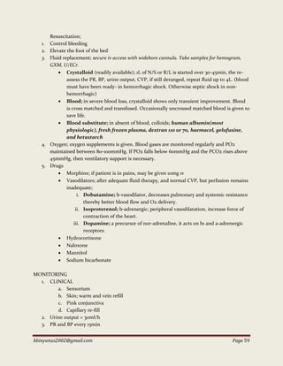 bbinyunus2002@gmail.com Page 59
Resuscitation;
1. Control bleeding
2. Elevate the foot of the bed
3. Fluid replacement; secure iv access with widebore cannula. Take samples for hemogram,
GXM, U/ECr.
 Crystalloid (readily available); 1L of N/S or R/L is started over 30-45min, the re-
assess the PR, BP, urine output, CVP, if still deranged, repeat fluid up to 4L. (blood
must have been ready- in hemorrhagic shock. Otherwise septic shock in non-
hemorrhagic)
 Blood; in severe blood loss, crystalloid shows only transient improvement. Blood
is cross matched and transfused. Occasionally uncrossed matched blood is given to
save life.
 Blood substitute; in absent of blood, colloids; human albumin(most
physiologic), fresh frozen plasma, dextran 110 or 70, haemacel, gelofusine,
and hetastarch
4. Oxygen; oxygen supplements is given. Blood gases are monitored regularly and PO2
maintained between 80-100mmHg. If PO2 falls below 60mmHg and the PCO2 rises above
45mmHg, then ventilatory support is necessary.
5. Drugs
 Morphine; if patient is in pains, may be given 10mg 1v
 Vasodilators; after adequate fluid therapy, and normal CVP, but perfusion remains
inadequate;
i. Dobutamine; b-vasodilator, decreases pulmonary and systemic resistance
thereby better blood flow and O2 delivery.
ii. Isoproterenol; b-adrenergic; peripheral vasodilatation, increase force of
contraction of the heart.
iii. Dopamine; a precursor of nor-adrenaline, it acts on b1 and a-adrenergic
receptors.
 Hydrocortisone
 Naloxone
 Mannitol
 Sodium bicarbonate
MONITORING
1. CLINICAL
a. Sensorium
b. Skin; warm and vein refill
c. Pink conjunctiva
d. Capillary re-fill
2. Urine output > 30ml/h
3. PR and BP every 15min
 