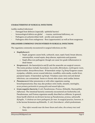 bbinyunus2002@gmail.com Page 6
CHARACTERISTICS IF SURGICAL INFECTIONS
(unlike medical infections)
- Damaged host defences (especially epithelial barrier)
- Immunological defects are global – trauma, nutritional deficiency, etc
- Pathogens are polymicrobial, both aerobic and anaerobic
- Pathogens often from endogenous flora (opportunistic) as well as from exogenous.
ORGANISMS COMMONLY ENCOUNTERED IN SURGICAL INFECTIONS
The organisms commonly encountered in surgical infections are the:
 Staphylococci;
o Staph. pyogenes causes boils, carbuncle, styes, septic hand, breast abscess,
osteomyelitis, wound sepsis, deep abscess, septicemia and pyaemia
o Staph albus non pathogenic though can cause low grade inflammation in
dead tissues
 Streptococci; the haemolytic(α and β) and the anaerobic are surgical concern.
The toxins produce include; haemolysin, leucocidin, fibrinolysin, erythrogenic toxin,
hyaluronidase, deoxyribonuclease. Β-haemolytic strept. E.g Strep Pyogenes causes
erysipelas, cellulitis, severe wound infection, tonsillitis, otitis media, scarlet fever,
puerperal sepsis. Α-haemolytic eg Strept. Viriadans cause intra oral and dental
infections, can contaminate burns or chronic skin ulcers, seed cardiac lesions
 Pneumococci; lobar pneumonia or with other organisms causing
bronchopneumonia; they may also produce otitis media, sinusitis, meningitis,
acute primary peritonitis in young girls and wound infection.
 Gram negative bacteria; E.coli, Pseudomonas, Proteus, Klebsiella, Haemophilus
Influenzae. The intestinal bacteria commonly encountered are Escherichia coli,
Pseudomonas, and Proteus organisms usually described as coliforms. In general,
those bacilli which do not ferment lactose eg Pseudomonas, proteus, salmonella
B.fragilis , V.cholerae are more pathogenic for man. In surgical practice, however, it
is the lactose fermenters eg Klebsiella, E. coli, Enterobacter ,which predominate.
o They infect wounds near the lower ileum and colon, the urinary tract and
bums.
 