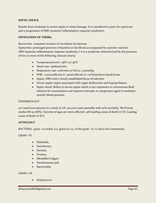 bbinyunus2002@gmail.com Page 61
SEPTIC SHOCK
Results from moderate to severe sepsis or tissue damage. It is considered as part of a spectrum
and a progression of SIRS (systemic inflammatory response syndrome).
DEFINATION OF TERMS;
Bacteremia : transient invasion of circulation by bacteria
Septicemia: prolonged presence of bacteria in the blood accompanied by systemic reaction
SIRS (systemic inflammatory response syndrome ): it is a syndrome characterized by the presence
of two or more of the following clinical criteria:
 Temperature(core) >38°C or<36°C
 Heart rate >90beats/min
 Respiratory rate >20b/min or PaC02 <32mmHg
 WBC >12000cells/ml or <4000cells/ml or >10%immature band forms.
 Sepsis: SIRS with a clearly established focus of infection
 Severe sepsis: sepsis associated with organ dysfunction and hypoperfusion.
 Septic shock: Refers to severe sepsis which is not responsive to intravenous fluid
infusion for resuscitation and requires inotropic or vasopressor agent to maintain
systolic blood pressure.
EPIDEMIOLOGY
4.6 cases/1000 persons in a study in US. 200,000 cases annually with 50% mortality. M>F(most
studies M=52-66%). Extreme of ages are more affected. 13th leading cause of death in US. Leading
cause of death in ICU.
AETIOLOGY
BACTERIA: gram –ve nearly 2/3, gram+ve 1/3. of the gram –ve, E.coli is the commonest.
GRAM -VE
 Klebsiella,
 Entrobacter,
 Serratia,
 Proteus,
 Mirabillis/Vulgari,
 Pseudomonas and
 Bacteroides
GRAM +VE
 Streptococci
 