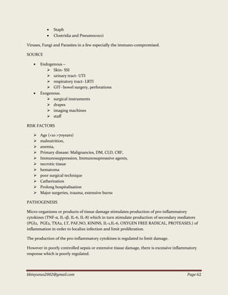 bbinyunus2002@gmail.com Page 62
 Staph
 Clostridia and Pneumococci
Viruses, Fungi and Parasites in a few especially the immuno-compromised.
SOURCE
 Endogenous –
 Skin- SSI
 urinary tract- UTI
 respiratory tract- LRTI
 GIT- bowel surgery, perforations
 Exogenous.
 surgical instruments
 drapes
 imaging machines
 staff
RISK FACTORS
 Age (<10 >70years)
 malnutrition,
 anemia,
 Primary disease: Malignancies, DM, CLD, CRF,
 Immunosuppression, Immunosupresssive agents,
 necrotic tissue
 hematoma
 poor surgical technique
 Catheriration
 Prolong hospitalisation
 Major surgeries, trauma, extensive burns
PATHOGENESIS
Micro-organisms or products of tissue damage stimulates production of pro-inflammatory
cytokines (TNF-α, IL-1β, IL-6, IL-8) which in turn stimulate production of secondary mediators
(PGI2, PGE2, TXA2, LT, PAF,NO, KININS, IL-1,IL-6, OXYGEN FREE RADICAL, PROTEASES.) of
inflammation in order to localize infection and limit proliferation.
The production of the pro-inflammatory cytokines is regulated to limit damage.
However in poorly controlled sepsis or extensive tissue damage, there is excessive inflammatory
response which is poorly regulated.
 