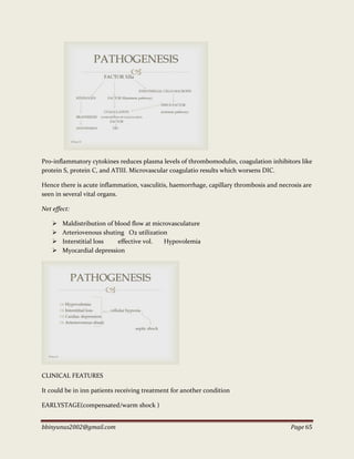 bbinyunus2002@gmail.com Page 65
Pro-inflammatory cytokines reduces plasma levels of thrombomodulin, coagulation inhibitors like
protein S, protein C, and ATIII. Microvascular coagulatio results which worsens DIC.
Hence there is acute inflammation, vasculitis, haemorrhage, capillary thrombosis and necrosis are
seen in several vital organs.
Net effect:
 Maldistribution of blood flow at microvasculature
 Arteriovenous shuting O2 utilization
 Interstitial loss effective vol. Hypovolemia
 Myocardial depression
CLINICAL FEATURES
It could be in inn patients receiving treatment for another condition
EARLYSTAGE(compensated/warm shock )
 