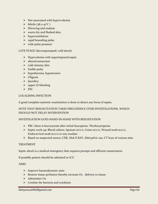 bbinyunus2002@gmail.com Page 66
 Not associated with hypovvolemia
 febrile (38.2-41°C )
 Shivering and malaise
 warm dry and flushed skin.
 hyperventilation
 rapid bounding pulse
 wide pulse pressure
LATE STAGE (decompensated/ cold shock)
 Hypovolemia with superimposed sepsis
 altered sensorium
 cold clammy skin
 Feeble pulse
 hypothermia, hypotension
 Oliguria
 Jaundice
 upper GI bleeding
 DIC
LOCALISING INFECTION
A good complete systemic examination is done to detect any focus of sepsis.
NOTE THAT RESUSCITATION TAKES PRECEDENCE OVER INVESTIGATIONS, WHICH
SHOULD NOT DELAY INTERVENTION
INVESTIGATION GOES HAND-IN-HAND WITH RESUSITATION
 FBC: there is leucocytosis after initial leucopenia. Throbocytopenia
 Septic work up; Blood culture, Sputum m/c/s, Urine m/c/s, Wound swab m/c/s,
Endocervical swab m/c/s or any exudate
 Based on suspected source; CXR, Abd-X RAY, Abd-pelvic uss, CT Scan of various sites
TREATMENT
Septic shock is a medical emergency that requires prompt and efficient resuscitation
If possible patient should be admitted to ICU
AIMS:
 Improve haemodynamic state
 Restore tissue perfusion thereby increase O2 delivery to tissue.
 Administer O2
 Combat the bacteria and cytokines
 