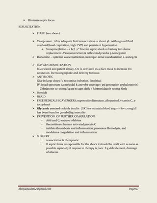 bbinyunus2002@gmail.com Page 67
 Eliminate septic focus
RESUSCITATION
 FLUID (see above)
 Vasopressor ; After adequate fluid resuscitation or about 4L, with signs of fluid
overload(basal crepitation, high CVP) and persistent hypotension.
a. Norepinephrine – α & β ; 1st
line for septic shock refractory to volume
replacement .Vasoconstriction & reflex bradycardia 5-20mcg/min
 Dopamine – systemic vasoconstriction, inotropic, renal vasodilatation 2-20mcg/m
 OXYGEN ADMISTRATION
In a cleared and patent airway, O2 is delivered via a face mask to increase O2
saturation. Increasing uptake and delivery to tissue.
 ANTIBIOTIC
Give in large doses IV to combat infection. Empirical
IV Broad spectrum bactericidal & anerobe coverage (3rd generation cephalosporin)
Ceftriaxone 50-100mg/kg up to 2gm daily + Metronidazole 500mg 8hrly
 Steroids
 NSAID
 FREE REDICALS SCAVENGERS; superoxide dismutase, allopurinol, vitamin C, a-
tocopherol
 Glycemic control- soluble insulin (GKI) to maintain blood sugar – 80- 120mg/dl
has been found to ↓morbidity/mortality.
 PREVENTION OF FURTHER COAGULATION
• Atiii and C₁-estrase inhibitor
• Recombinant human activated protein C
• inhibits thrombosis and inflammation, promotes fibrinolysis, and
modulates coagulation and inflammation.
 SURGERY
• resuscitative & therapeutic
• If septic focus is responsible for the shock it should be dealt with as soon as
possible especially if respose to therapy is poor. E.g debridement, drainage
of abscess
 