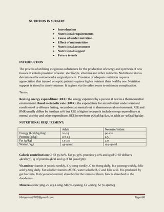 bbinyunus2002@gmail.com Page 68
NUTRITION IN SURGERY
 Introduction
 Nutritional requirements
 Cause of under nutrition
 Effect of malnutrition
 Nutritional assessment
 Nutritional support
 Future trends
INTRODUCTION
The process of utilizing exogenous substances for the production of energy and synthesis of new
tissues. It entails provision of water, electrolyte, vitamins and other nutrients. Nutritional status
determines the outcome of a surgical patient. Provision of adequate nutrition requires
appreciation that injured or septic patient requires higher nutrient than healthy one. Nutrition
support is aimed in timely manner. It is given via the safest route to minimize complication.
Terms;
Resting energy expenditure (REE); the energy expended by a person at rest in a thermoneutral
environment. Basal metabolic rate (BMR); the expenditure for an individual under standard
condition of 12-18hours fasting, recumbent at mental rest in thermoneutral environment. REE and
BMR usually differs by lessthan 10% but REE is higher because it include energy expenditure at
mental activity and other expenditure. REE in newborn 55Kcal/kg/day, in adult 20-30Kcal/kg/day.
NUTRITIONAL REQUIREMENT;
Adult Neonate/infant
Energy (kcal/kg/day) 20-25 90-120
Protein (g/kg) 0.7-1.5 2.5
Fat (g/kg) 1.5-2.0 4.0
Water(/kg) 45-50ml 125-150ml
Caloric contribution; CHO 55-60%, Fat 30-35%, proteins 5-10% and 1g of CHO delivers
4kcal(17j), 1g of protein 4kcal and 1g of fat 9kcal(38j)
Vitamins; vitamin A 5000iu weekly, K 5-10mg weekly, C 60-80mg daily, B12 500mcg weekly, folic
acid 3-6mg daily. Fat soluble vitamins ADEC, water soluble B, C and folic acid. B is produced by
gut bacteria, B12(cyanocobalamin) absorbed in the terminal ileum, folic is absorbed in the
duodenum
Minerals; zinc 5mg, cu 0.5-2.0mg, Mn 70-150mcg, Cr 40mcg, Se 70-150mcg
 