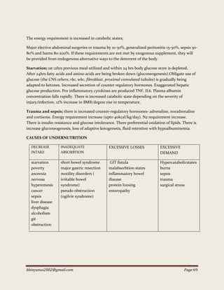 bbinyunus2002@gmail.com Page 69
The energy requirement is increased in catabolic states;
Major elective abdominal surgeries or trauma by 10-30%, generalized peritonitis 15-50%, sepsis 50-
80% and burns 80-200%. If these requirements are not met by exogenous supplement, they will
be provided from endogenous alternative ways to the deterrent of the body.
Starvation; 1st 12hrs previous meal utilized and within 24 hrs body glucose store is depleted.
After 24hrs fatty acids and amino acids are being broken down (gluconeogenesis).Obligate use of
glucose (the CNS others; rbc, wbc, fibroblast, proximal convulated tubules) is gradually being
adapted to ketones. Increased secretion of counter regulatory hormones. Exaggerated hepatic
glucose production. Pro inflammatory cytokines are produced TNF, IL6. Plasma albumin
concentration falls rapidly. There is increased catabolic state depending on the severity of
injury/infection. 12% increase in BMR/degree rise in temperature.
Trauma and sepsis; there is increased counter-regulatory hormones- adrenaline, noradrenaline
and cortisone. Energy requirement increase (upto 40kcal/kg/day). N2 requirement increase.
There is insulin resistance and glucose intolerance. There preferential oxidation of lipids. There is
increase gluconeogenesis, loss of adaptive ketogenesis, fluid retention with hypoalbuminemia.
CAUSES OF UNDERNUTRITION
DECREASE
INTAKE
INADEQUATE
ABSORBTION
EXCESSIVE LOSSES EXCESSIVE
DEMAND
starvation
poverty
anorexia
nervosa
hyperemesis
cancer
sepsis
liver disease
dysphagia
alcoholism
git
obstruction
short bowel syndrome
major gastric resection
motility disorders (
irritable bowel
syndrome)
pseudo obstruction
(ogilvie syndrome)
GIT fistula
malabsorbtion states
inflammatory bowel
disease
protein loosing
enteropathy
Hypercatabolicstates
burns
sepsis
trauma
surgical stress
 