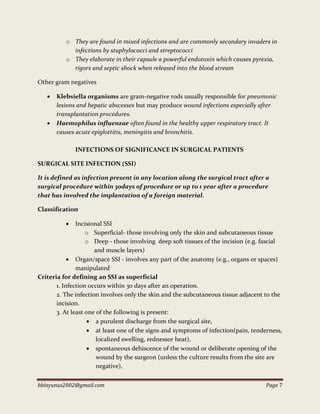 bbinyunus2002@gmail.com Page 7
o They are found in mixed infections and are commonly secondary invaders in
infections by staphylococci and streptococci
o They elaborate in their capsule a powerful endotoxin which causes pyrexia,
rigors and septic shock when released into the blood stream
Other gram negatives
 Klebsiella organisms are gram-negative rods usually responsible for pneumonic
lesions and hepatic abscesses but may produce wound infections especially after
transplantation procedures.
 Haemophilus influenzae often found in the healthy upper respiratory tract. It
causes acute epiglottitis, meningitis and bronchitis.
INFECTIONS OF SIGNIFICANCE IN SURGICAL PATIENTS
SURGICAL SITE INFECTION (SSI)
It is defined as infection present in any location along the surgical tract after a
surgical procedure within 3odays of procedure or up to 1 year after a procedure
that has involved the implantation of a foreign material.
Classification
 Incisional SSI
o Superficial- those involving only the skin and subcutaneous tissue
o Deep - those involving deep soft tissues of the incision (e.g. fascial
and muscle layers)
 Organ/space SSI - involves any part of the anatomy (e.g., organs or spaces)
manipulated
Criteria for defining an SSI as superficial
1. Infection occurs within 30 days after an operation.
2. The infection involves only the skin and the subcutaneous tissue adjacent to the
incision.
3. At least one of the following is present:
 a purulent discharge from the surgical site,
 at least one of the signs and symptoms of infection(pain, tenderness,
localized swelling, rednessor heat),
 spontaneous dehiscence of the wound or deliberate opening of the
wound by the surgeon (unless the culture results from the site are
negative),
 