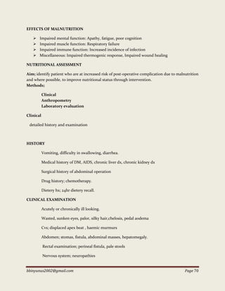 bbinyunus2002@gmail.com Page 70
EFFECTS OF MALNUTRITION
 Impaired mental function: Apathy, fatigue, poor cognition
 Impaired muscle function: Respiratory failure
 Impaired immune function: Increased incidence of infection
 Miscellaneous: Impaired thermogenic response, Impaired wound healing
NUTRITIONAL ASSESSMENT
Aim; identify patient who are at increased risk of post-operative complication due to malnutrition
and where possible, to improve nutritional status through intervention.
Methods;
Clinical
Anthropometry
Laboratory evaluation
Clinical
detailed history and examination
HISTORY
Vomiting, difficulty in swallowing, diarrhea.
Medical history of DM, AIDS, chronic liver dx, chronic kidney dx
Surgical history of abdominal operation
Drug history; chemotherapy.
Dietery hx; 24hr dietery recall.
CLINICAL EXAMINATION
Acutely or chronically ill looking.
Wasted, sunken eyes, palor, silky hair,chelosis, pedal aodema
Cvs; displaced apex beat , haemic murmurs
Abdomen; stomas, fistula, abdominal masses, hepatomegaly.
Rectal examination; perineal fistula, pale stools
Nervous system; neuropathies
 