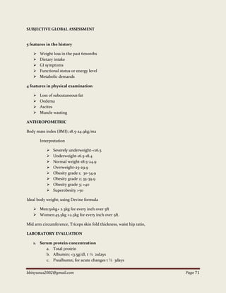 bbinyunus2002@gmail.com Page 71
SUBJECTIVE GLOBAL ASSESSMENT
5 features in the history
 Weight loss in the past 6months
 Dietary intake
 GI symptoms
 Functional status or energy level
 Metabolic demands
4 features in physical examination
 Loss of subcutaneous fat
 Oedema
 Ascites
 Muscle wasting
ANTHROPOMETRIC
Body mass index (BMI); 18.5-24.9kg/m2
Interpretation
 Severely underweight-<16.5
 Underweight-16.5-18.4
 Normal weight-18.5-24.9
 Overweight-25-29.9
 Obesity grade 1; 30-34.9
 Obesity grade 2; 35-39.9
 Obesity grade 3; >40
 Superobesity >50
Ideal body weight; using Devine formula
 Men:50kg+ 2.3kg for every inch over 5ft
 Women:45.5kg +2.3kg for every inch over 5ft.
Mid arm circumference, Triceps skin fold thickness, waist hip ratio,
LABORATORY EVALUATION
1. Serum protein concentration
a. Total protein
b. Albumin; <3.5g/dl, t ½ 21days
c. Prealbumn; for acute changes t ½ 3days
 