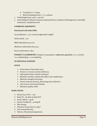 bbinyunus2002@gmail.com Page 72
d. Transferrin; t ½ 10days
e. Retinol binding protein; t ½ 12-24hours
2. Total lymphocytes count < 1500/ml
3. immunological; delayed cutaneous hypersensitivity, lymphocyte blastogenesis, neutrophil
chemotaxis, compliment level
COMBINED ASSESSMENT
Nutritional risk index(NRI)
(15.19×albumin) + 41.7× (actual weight/ideal weight)
Well nourish > 100
Mild malnutrition 97.5-100
Moderate malnutrition 83.5-97.5
Severe malnutrition <83.5
INDIRECT CALORIMETRY; Using O2 consumption; respiratory quotient; 0.7-1.0 normal,
<0.7 underfeeding, >1.0 overfeeding.
NUTRITIONAL SUPPORT
GOALS
 Preservation of lean body mass
 Preserve or reverse nutrient deficiency
 Help patient better tolerate treatment
 Minimize nutrition related side-effect and complications
 Maintain strength and energy
 Protect immune function, decreasing risk of infection
 Aid recovery and wound healing
 Maximize quality of life
INDICATIONS
 Recent loss of Wt. > 15%
 Body Wt <80-85% of ideal B.W
 Serum Album < 3g/dl
 Serum Transferrin < 200mg/dl
 Skin Anergy
 Duration of starvation (5-7day)
 Poor premorbid state
 History of functional impairment.
 