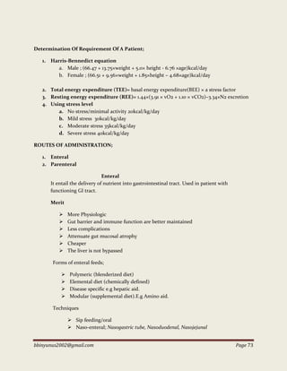 bbinyunus2002@gmail.com Page 73
Determination Of Requirement Of A Patient;
1. Harris-Bennedict equation
a. Male ; (66.47 + 13.75×weight + 5.0× height - 6.76 ×age)kcal/day
b. Female ; (66.51 + 9.56×weight + 1.85×height – 4.68×age)kcal/day
2. Total energy expenditure (TEE)= basal energy expenditure(BEE) × a stress factor
3. Resting energy expenditure (REE)= 1.44×(3.91 × vO2 + 1.10 × vCO2)–3.34×N2 excretion
4. Using stress level
a. No stress/minimal activity 20kcal/kg/day
b. Mild stress 30kcal/kg/day
c. Moderate stress 35kcal/kg/day
d. Severe stress 40kcal/kg/day
ROUTES OF ADMINISTRATION;
1. Enteral
2. Parenteral
Enteral
It entail the delivery of nutrient into gastrointestinal tract. Used in patient with
functioning GI tract.
Merit
 More Physiologic
 Gut barrier and immune function are better maintained
 Less complications
 Attenuate gut mucosal atrophy
 Cheaper
 The liver is not bypassed
Forms of enteral feeds;
 Polymeric (blenderized diet)
 Elemental diet (chemically defined)
 Disease specific e.g hepatic aid.
 Modular (supplemental diet).E.g Amino aid.
Techniques
 Sip feeding/oral
 Naso-enteral; Nasogastric tube, Nasoduodenal, Nasojejunal
 