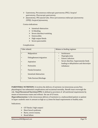bbinyunus2002@gmail.com Page 74
 Gastrotomy; Percutaneous endoscopic gastrostomy (PEG), Surgical
gastrostomy, Fluoroscopic gastrostomy
 Jejunostomy; PEG-jejunal tube, Direct percutaneous endoscopic jejunostomy
(DPEJ), Surgical jejunostomy
Contra-indications
 Intestinal obstruction
 Gi bleeding
 Severe diarrhea/vomitting
 Enterocolitis
 High output fistula
 Severe pancreatitis
Complications
Tube related; Relates to feeding regimen
• Malposition
• Dislogdement/migration
• Aspiration
• Peritonitis
• Fistula formation
• Intestinal obstruction
• Tube fracture/blockage.
• Intolerance
• Hyperglycemia
• Enteric infection
• Severe diarrhea- hyperosmolar feeds
leading to dehydration and electrolyte
imbalance
PARENTERAL NUTRITION; It involves the delivery of nutrients via intravenous access.Non
physiological, has substantial complications and occasional mortality. Benefit must overweigh the
risk. Total Parenteral Nutrition(TPN): Is defined as provision of all nutritional requirements by
means of intravenous routes and without the use of GI tracts.
Hyperalimentation: Is the intravenous delivery of nutrients to a malnourished patient or patient
in hyper catabolic state in amount as high as 2.5 times his basal requirements in healthy state.
Indications;
 GIT fistula ( high output)
 Short bowel syndrome
 Burns, severe trauma.
 Renal failure
 