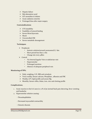 bbinyunus2002@gmail.com Page 75
 Hepatic failure
 Mal-absorption synd
 GIT anomalies in infants
 Acute radiation enteritis
 Prolonged ileus after major surgery
Contraindications
 CVS instability
 Feasibility of enteral feeding
 Severe blood dyscrasia
 Shock
 Uncontrolled DM
 Severe metabolic derangement
Techniques
 Peripheral;
• Isotonic solution(around 300mosmol/L) fats
• Short period less than 2 wks
• Change site every 48hrs
 Central
• Via Internal Jugular Vein or subclavian vein
• Hyperosmolar
• Prolonged nutrition
• Absence of adequate peripheral vein
Monitoring of TPN;
 Daily; weighing, U/E, RBS and urinalysis
 Twice weekly; Serum calcium, Phosphate , albumin and FBC
 Weekly; LFT, lipid profile and serum Mg
 Monthly; Serum vitB12, folate, iron, zinc and clotting profile
Complications;
1. Acute reaction to fat/A.A seen in 1-2% of pt xterised back pain shevering, fever vomiting
and headache.
2. Hyperosmolar solution causing:
- Thrombophlebitis
- Decreased myocardial contractility
- Osmotic diuresis
 