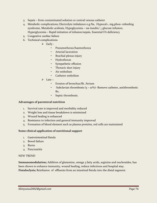 bbinyunus2002@gmail.com Page 76
3. Sepsis – from contaminated solution or central venous catheter
4. Metabolic complications; Electrolyte imbalance e.g.Na, Hypocal>, mg,phos> refeeding
syndrome, Metabolic acidosis, Hypoglycemia – xss insulin/ ↓ glucose infusion,
Hyperglycemia – Rapid initiation of infusion/sepsis, Essential FA deficiency
5. Congestive cardiac failure
6. Technical complications
 Early -
• Pneumothorax/haemothorax
• Arterial laceration
• Brachial plexus injury
• Hydrothorax
• Sympathetic effusion
• Thoracic duct injury
• Air embolism
• Catheter embolism
 Late –
• Erosion of bronchus/Rt. Atrium
• Subclavian thrombosis (5 – 10%)- Remove catheter, antithrombotic
Rx.
• Septic thrombosis.
Advantages of parenteral nutrition
1. Survival rate is improved and morbidity reduced
2. Weight loss and tissue breakdown is minimized
3. Wound healing is enhanced
4. Resistance to infection and general immunity improved
5. Formation of blood element such as plasma proteins, red cells are maintained
Some clinical application of nutritional support
1. Gastrointestinal fistula
2. Bowel failure
3. Burns
4. Pancreatitis
NEW TREND
Immunomodulation; Addition of glutamine, omega 3 fatty acids, arginine and nucleosides, has
been shown to enhance immunity, wound healing, reduce infections and hospital stay.
Fistuloclysis; Reinfusion of effluents from an intestinal fistula into the distal segment.
 