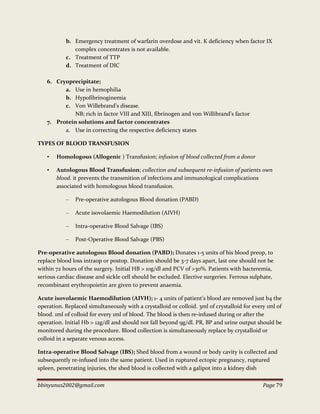bbinyunus2002@gmail.com Page 79
b. Emergency treatment of warfarin overdose and vit. K deficiency when factor IX
complex concentrates is not available.
c. Treatment of TTP
d. Treatment of DIC
6. Cryoprecipitate;
a. Use in hemophilia
b. Hypofibrinoginemia
c. Von Willebrand’s disease.
NB; rich in factor VIII and XIII, fibrinogen and von Willibrand’s factor
7. Protein solutions and factor concentrates
a. Use in correcting the respective deficiency states
TYPES OF BLOOD TRANSFUSION
• Homologous (Allogenic ) Transfusion; infusion of blood collected from a donor
• Autologous Blood Transfusion; collection and subsequent re-infusion of patients own
blood. it prevents the transmition of infections and immunological complications
associated with homologous blood transfusion.
– Pre-operative autologous Blood donation (PABD)
– Acute isovolaemic Haemodilution (AIVH)
– Intra-operative Blood Salvage (IBS)
– Post-Operative Blood Salvage (PBS)
Pre-operative autologous Blood donation (PABD); Donates 1-5 units of his blood preop, to
replace blood loss intraop or postop. Donation should be 3-7 days apart, last one should not be
within 72 hours of the surgery. Initial HB > 10g/dl and PCV of >30%. Patients with bacteremia,
serious cardiac disease and sickle cell should be excluded. Elective surgeries. Ferrous sulphate,
recombinant erythropoietin are given to prevent anaemia.
Acute isovolaemic Haemodilution (AIVH); 1- 4 units of patient’s blood are removed just b4 the
operation. Replaced simultaneously with a crystalloid or colloid. 3ml of crystalloid for every 1ml of
blood. 1ml of colloid for every 1ml of blood. The blood is then re-infused during or after the
operation. Initial Hb > 12g/dl and should not fall beyond 9g/dl. PR, BP and urine output should be
monitored during the procedure. Blood collection is simultaneously replace by crystalloid or
colloid in a separate venous access.
Intra-operative Blood Salvage (IBS); Shed blood from a wound or body cavity is collected and
subsequently re-infused into the same patient. Used in ruptured ectopic pregnancy, ruptured
spleen, penetrating injuries, the shed blood is collected with a galipot into a kidney dish
 