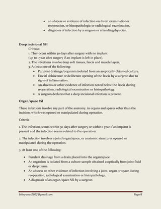 bbinyunus2002@gmail.com Page 8
 an abscess or evidence of infection on direct examinationor
reoperation, or histopathologic or radiological examination,
 diagnosis of infection by a surgeon or attendingphysician.
Deep incisional SSI
Criteria:
1. They occur within 30 days after surgery with no implant
(up to 1 year after surgery if an implant is left in place),
2. The infections involve deep soft tissues, fascia and muscle layers,
3. At least one of the following:
 Purulent drainage/organism isolated from an aseptically obtained culture.
 Fascial dehiscence or deliberate opening of the fascia by a surgeon due to
signs of inflammation.
 An abscess or other evidence of infection noted below the fascia during
reoperation, radiological examination or histopathology.
 A surgeon declares that a deep incisional infection is present.
Organ/space SSI
These infections involve any part of the anatomy, in organs and spaces other than the
incision, which was opened or manipulated during operation.
Criteria
1. The infection occurs within 30 days after surgery or within 1 year if an implant is
present and the infection seems related to the operation.
2. The infection involves a joint/organ/space, or anatomic structures opened or
manipulated during the operation.
3. At least one of the following:
 Purulent drainage from a drain placed into the organ/space.
 An organism is isolated from a culture sample obtained aseptically from joint fluid
or deep tissue.
 An abscess or other evidence of infection involving a joint, organ or space during
reoperation, radiological examination or histopathology.
 A diagnosis of an organ/space SSI by a surgeon
 