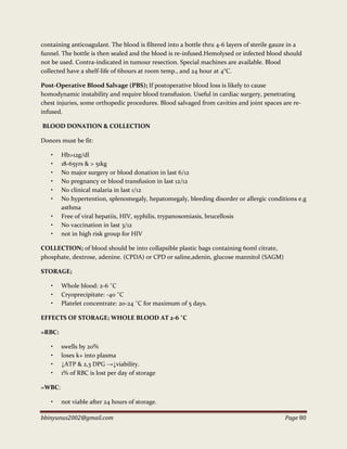 bbinyunus2002@gmail.com Page 80
containing anticoagulant. The blood is filtered into a bottle thru 4-6 layers of sterile gauze in a
funnel. The bottle is then sealed and the blood is re-infused.Hemolysed or infected blood should
not be used. Contra-indicated in tumour resection. Special machines are available. Blood
collected have a shelf-life of 6hours at room temp., and 24 hour at 4°C.
Post-Operative Blood Salvage (PBS); If postoperative blood loss is likely to cause
homodynamic instability and require blood transfusion. Useful in cardiac surgery, penetrating
chest injuries, some orthopedic procedures. Blood salvaged from cavities and joint spaces are re-
infused.
BLOOD DONATION & COLLECTION
Donors must be fit:
• Hb>12g/dl
• 18-65yrs & > 51kg
• No major surgery or blood donation in last 6/12
• No pregnancy or blood transfusion in last 12/12
• No clinical malaria in last 1/12
• No hypertention, splenomegaly, hepatomegaly, bleeding disorder or allergic conditions e.g
asthma
• Free of viral hepatiis, HIV, syphilis, trypanosomiasis, brucellosis
• No vaccination in last 3/12
• not in high risk group for HIV
COLLECTION; of blood should be into collapsible plastic bags containing 60ml citrate,
phosphate, dextrose, adenine. (CPDA) or CPD or saline,adenin, glucose mannitol (SAGM)
STORAGE;
• Whole blood: 2-6 ˚C
• Cryoprecipitate: -40 ˚C
• Platelet concentrate: 20-24 ˚C for maximum of 5 days.
EFFECTS OF STORAGE; WHOLE BLOOD AT 2-6 ˚C
=RBC:
• swells by 20%
• loses k+ into plasma
• ↓ATP & 2,3 DPG →↓viability.
• 1% of RBC is lost per day of storage
=WBC:
• not viable after 24 hours of storage.
 
