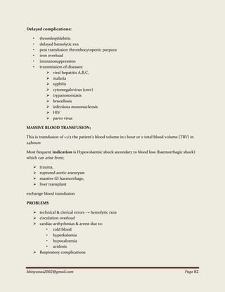 bbinyunus2002@gmail.com Page 82
Delayed complications:
• thrombophlebitis
• delayed hemolytic rxn
• post transfusion thrombocytopenic purpura
• iron overload
• immunosuppression
• transmission of diseases:
 viral hepatitis A,B,C,
 malaria
 syphilis
 cytomegalovirus (cmv)
 trypanosomiasis
 brucellosis
 infectious mononucleosis
 HIV
 parvo virus
MASSIVE BLOOD TRANSFUSION;
This is transfusion of >1/2 the patient’s blood volume in 1 hour or ≥ total blood volume (TBV) in
24hours
Most frequent indication is Hypovolaemic shock secondary to blood loss (haemorrhagic shock)
which can arise from;
 trauma,
 ruptured aortic aneurysm
 massive GI haemorrhage,
 liver transplant
exchange blood transfusion
PROBLEMS
 technical & clerical errors → hemolytic rxns
 circulation overload
 cardiac arrhythmias & arrest due to:
• cold blood
• hyperkalemia
• hypocalcemia
• acidosis
 Respiratory complications
 
