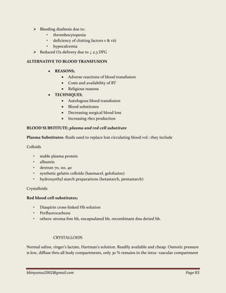 bbinyunus2002@gmail.com Page 83
 Bleeding diathesis due to:
• thrombocytopenia
• deficiency of clotting factors v & viii
• hypocalcemia
 Reduced O2 delivery due to ↓ 2,3 DPG
ALTERNATIVE TO BLOOD TRANSFUSION
 REASONS;
 Adverse reactions of blood transfusion
 Costs and availability of BT
 Religious reasons
 TECHNIQUES;
 Autologous blood transfusion
 Blood substitutes
 Decreasing surgical blood loss
 Increasing rbcs production
BLOOD SUBSTITUTE; plasma and red cell substitute
Plasma Substitutes: fluids used to replace lost circulating blood vol.: they include
Colloids
• stable plasma protein
• albumin
• dextran 70, 110, 40
• synthetic gelatin colloids (haemacel, gelofusine)
• hydroxyethyl starch preparations (hetastarch, pentastarch)
Crystalloids
Red blood cell substitutes;
• Diaspirin cross-linked Hb solution
• Perfluorocarbons
• others: stroma free hb, encapsulated hb, recombinant dna deried hb.
CRYSTALLOIDS
Normal saline, ringer’s lactate, Hartman's solution. Readily available and cheap. Osmotic pressure
is low, diffuse thru all body compartments, only 30 % remains in the intra- vascular compartment
 