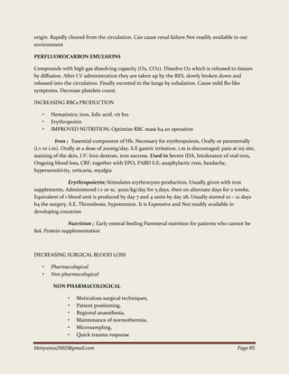 bbinyunus2002@gmail.com Page 85
origin. Rapidly cleared from the circulation. Can cause renal failure.Not readily available in our
environment
PERFLUOROCARBON EMULSIONS
Compounds with high gas dissolving capacity (O2, CO2). Dissolve O2 which is released to tissues
by diffusion. After I.V administration they are taken up by the RES, slowly broken down and
released into the circulation. Finally excreted in the lungs by exhalation. Cause mild flu-like
symptoms. Decrease platelets count.
INCREASING RBCs PRODUCTION
• Hematinics; iron, folic acid, vit b12
• Erythropoitin
• IMPROVED NUTRITION; Optimize RBC mass b4 an operation
Iron ; Essential component of Hb. Necessary for erythropoiesis. Orally or parenterally
(i.v or i.m). Orally at a dose of 200mg/day. S.E gastric irritation. i.m is discouraged; pain at inj site,
staining of the skin. I.V: Iron dextran, iron sucrose. Used in Severe IDA, Intolerance of oral iron,
Ongoing blood loss, CRF, together with EPO, PABD S.E; anaphylactic rxns, headache,
hypersensitivity, urticaria, myalgia
Erythropoietin; Stimulates erythrocytes production, Usually given with iron
supplements. Administered i.v or sc. 300u/kg/day for 5 days, then on alternate days for 2 weeks.
Equivalent of 1 blood unit is produced by day 7 and 4 units by day 28. Usually started 10 – 21 days
b4 the surgery. S.E, Thrombosis, hypotension. It is Expensive and Not readily available in
developing countries
Nutrition ; Early enteral feeding Parenteral nutrition for patients who cannot be
fed. Protein supplementation
DECREASING SURGICAL BLOOD LOSS
• Pharmacological
• Non pharmacological
NON PHARMACOLOGICAL
• Meticulous surgical techniques,
• Patient positioning,
• Regional anaesthesia,
• Maintenance of normothermia,
• Microsampling,
• Quick trauma response
 