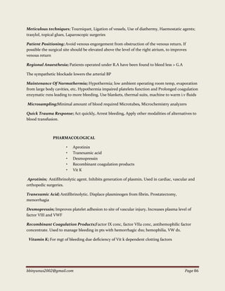 bbinyunus2002@gmail.com Page 86
Meticulous techniques; Tourniquet, Ligation of vessels, Use of diathermy, Haemostatic agents;
trasylol, topical glues, Laparoscopic surgeries
Patient Positioning; Avoid venous engorgement from obstruction of the venous return. If
possible the surgical site should be elevated above the level of the right atrium, to improves
venous return
Regional Anaesthesia; Patients operated under R.A have been found to bleed less > G.A
The sympathetic blockade lowers the arterial BP
Maintenance Of Normothermia; Hypothermia; low ambient operating room temp, evaporation
from large body cavities, etc. Hypothermia impaired platelets function and Prolonged coagulation
enzymatic rxns leading to more bleeding. Use blankets, thermal suits, machine to warm i.v fluids
Microsampling;Minimal amount of blood required Microtubes, Microchemistry analyzers
Quick Trauma Response; Act quickly, Arrest bleeding, Apply other modalities of alternatives to
blood transfusion.
PHARMACOLOGICAL
• Aprotinin
• Tranexamic acid
• Desmopressin
• Recombinant coagulation products
• Vit K
Aprotinin; Antifibrinolytic agent. Inhibits generation of plasmin. Used in cardiac, vascular and
orthopedic surgeries.
Tranexamic Acid; Antifibrinolytic. Displace plasminogen from fibrin. Prostatectomy,
menorrhagia
Desmopressin; Improves platelet adhesion to site of vascular injury. Increases plasma level of
factor VIII and VWF
Recombinant Coagulation Products;Factor IX conc, factor VIIa conc, antihemophilic factor
concentrate. Used to manage bleeding in pts with hemorrhagic dxs; hemophilia, VW dx.
Vitamin K; For mgt of bleeding due deficiency of Vit k dependent clotting factors
 