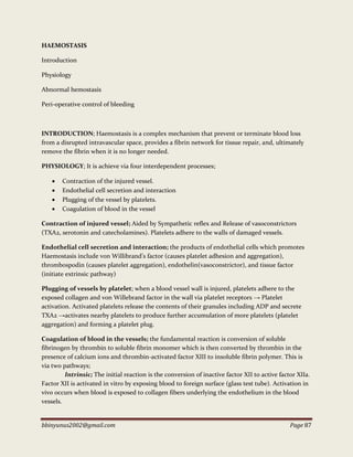 bbinyunus2002@gmail.com Page 87
HAEMOSTASIS
Introduction
Physiology
Abnormal hemostasis
Peri-operative control of bleeding
INTRODUCTION; Haemostasis is a complex mechanism that prevent or terminate blood loss
from a disrupted intravascular space, provides a fibrin network for tissue repair, and, ultimately
remove the fibrin when it is no longer needed.
PHYSIOLOGY; It is achieve via four interdependent processes;
 Contraction of the injured vessel.
 Endothelial cell secretion and interaction
 Plugging of the vessel by platelets.
 Coagulation of blood in the vessel
Contraction of injured vessel; Aided by Sympathetic reflex and Release of vasoconstrictors
(TXA2, serotonin and catecholamines). Platelets adhere to the walls of damaged vessels.
Endothelial cell secretion and interaction; the products of endothelial cells which promotes
Haemostasis include von Willibrand’s factor (causes platelet adhesion and aggregation),
thrombospodin (causes platelet aggregation), endothelin(vasoconstrictor), and tissue factor
(initiate extrinsic pathway)
Plugging of vessels by platelet; when a blood vessel wall is injured, platelets adhere to the
exposed collagen and von Willebrand factor in the wall via platelet receptors → Platelet
activation. Activated platelets release the contents of their granules including ADP and secrete
TXA2 →activates nearby platelets to produce further accumulation of more platelets (platelet
aggregation) and forming a platelet plug.
Coagulation of blood in the vessels; the fundamental reaction is conversion of soluble
fibrinogen by thrombin to soluble fibrin monomer which is then converted by thrombin in the
presence of calcium ions and thrombin-activated factor XIII to insoluble fibrin polymer. This is
via two pathways;
Intrinsic; The initial reaction is the conversion of inactive factor XII to active factor XIIa.
Factor XII is activated in vitro by exposing blood to foreign surface (glass test tube). Activation in
vivo occurs when blood is exposed to collagen fibers underlying the endothelium in the blood
vessels.
 