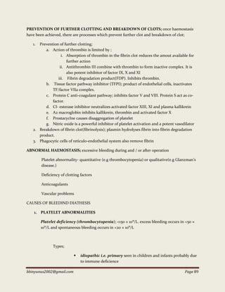 bbinyunus2002@gmail.com Page 89
PREVENTION OF FURTHER CLOTTING AND BREAKDOWN OF CLOTS; once haemostasis
have been achieved, there are processes which prevent further clot and breakdown of clot;
1. Prevention of further clotting;
a. Action of thrombin is limited by ;
i. Absorption of thrombin in the fibrin clot reduces the amout available for
further action
ii. Antithrombin III combine with thrombin to form inactive complex. It is
also potent inhibitor of factor IX, X and XI
iii. Fibrin degradation product(FDP). Inhibits thrombin.
b. Tissue factor pathway inhibitor (TFPI); product of endothelial cells, inactivates
TF/factor VIIa complex.
c. Protein C anti-coagulant pathway; inhibits factor V and VIII. Protein S act as co-
factor.
d. CI- esterase inhibitor neutralizes activated factor XIII, XI and plasma kallikrein
e. A2 macroglobin inhibits kallikrein, thrombin and activated factor X
f. Prostacyclne causes disaggregation of platelet
g. Nitric oxide is a powerful inhibitor of platelet activation and a potent vasodilator
2. Breakdown of fibrin clot(fibrinolysis); plasmin hydrolyses fibrin into fibrin degradation
product.
3. Phagocytic cells of reticulo-endothelial system also remove fibrin
ABNORMAL HAEMOSTASIS; excessive bleeding during and / or after operation
Platelet abnormality- quantitative (e.g thrombocytopenia) or qualitative(e.g Glanzman’s
disease.)
Deficiency of clotting factors
Anticoagulants
Vascular problems
CAUSES OF BLEEDIND DIATHESIS
1. PLATELET ABNORMALITIES
Platelet deficiency (thrombocytopenia); <150 × 10⁹/L. excess bleeding occurs in <50 ×
10⁹/L and spontaneous bleeding occurs in <20 × 10⁹/L
Types;
 idiopathic i.e. primary seen in children and infants probably due
to immune deficience
 