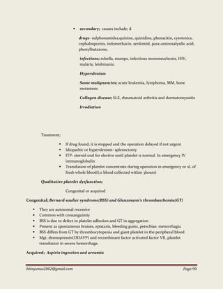 bbinyunus2002@gmail.com Page 90
 secondary; causes include; d
drugs- sulphonamides,quinine, quinidine, phenacitin, cytotoxics,
cephalosporins, indomethacin, serdomid, para-aminosalysilic acid,
phenylbutazone,
infections; rubella, mumps, infectious mononeucleosis, HIV,
malaria, leishmania.
Hyperslenism
Some malignancies; acute leukemia, lymphoma, MM, bone
metastesis
Collagen disease; SLE, rheumatoid arthritis and dermatomyositis
Irradiation
Treatment;
 If drug found, it is stopped and the operation delayed if not urgent
 Idiopathic or hyperslenism- splenectomy
 ITP- steroid oral for elective until platelet is normal. In emergency IV
immunoglobulin
 Transfusion of platelet concentrate during operation in emergency or 2L of
fresh whole blood(i.e blood collected within 3hours)
Qualitative platelet dysfunction;
Congenital or acquired
Congenital; Bernard-soulier syndrome(BSS) and Glanzmann’s thrombasthemia(GT)
 They are autosomal recessive
 Common with consanguinity
 BSS is due to defect in platelet adhesion and GT in aggregation
 Present as spontaneous bruises, epistaxis, bleeding gums, petechiae, menorrhagia
 BSS differs from GT by thrombocytopenia and giant platelet in the peripheral blood
 Mgt; desmopressin(DDAVP) and recombinant factor activated factor VII, platelet
transfusion in severe hemorrhage.
Acquired; Aspirin ingestion and ureamia
 