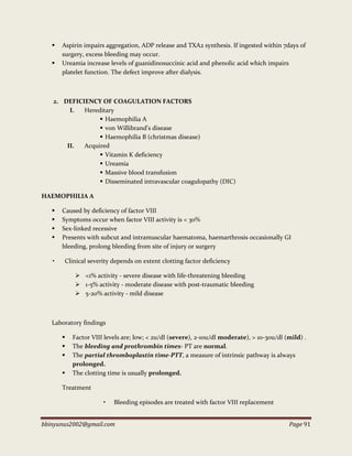 bbinyunus2002@gmail.com Page 91
 Aspirin impairs aggregation, ADP release and TXA2 synthesis. If ingested within 7days of
surgery, excess bleeding may occur.
 Ureamia increase levels of guanidinosuccinic acid and phenolic acid which impairs
platelet function. The defect improve after dialysis.
2. DEFICIENCY OF COAGULATION FACTORS
I. Hereditary
 Haemophilia A
 von Willibrand’s disease
 Haemophilia B (christmas disease)
II. Acquired
 Vitamin K deficiency
 Ureamia
 Massive blood transfusion
 Disseminated intravascular coagulopathy (DIC)
HAEMOPHILIA A
 Caused by deficiency of factor VIII
 Symptoms occur when factor VIII activity is < 30%
 Sex-linked recessive
 Presents with subcut and intramuscular haematoma, haemarthrosis occasionally GI
bleeding, prolong bleeding from site of injury or surgery
• Clinical severity depends on extent clotting factor deficiency
 <1% activity - severe disease with life-threatening bleeding
 1-5% activity - moderate disease with post-traumatic bleeding
 5-20% activity - mild disease
Laboratory findings
 Factor VIII levels are; low; < 2u/dl (severe), 2-10u/dl moderate), > 10-30u/dl (mild) .
 The bleeding and prothrombin times- PT are normal.
 The partial thromboplastin time-PTT, a measure of intrinsic pathway is always
prolonged.
 The clotting time is usually prolonged.
Treatment
• Bleeding episodes are treated with factor VIII replacement
 