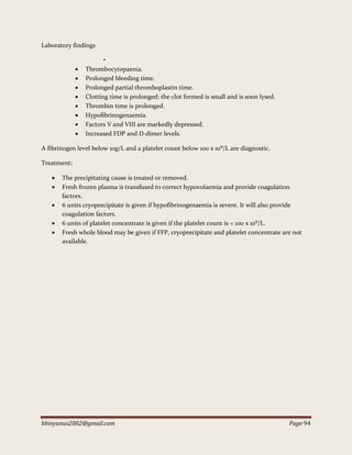 bbinyunus2002@gmail.com Page 94
Laboratory findings
•
 Thrombocytopaenia.
 Prolonged bleeding time.
 Prolonged partial thromboplastin time.
 Clotting time is prolonged; the clot formed is small and is soon lysed.
 Thrombin time is prolonged.
 Hypofibrinogenaemia.
 Factors V and VIII are markedly depressed.
 Increased FDP and D-dimer levels.
A fibrinogen level below 10g/L and a platelet count below 100 x 10⁹/L are diagnostic.
Treatment;
 The precipitating cause is treated or removed.
 Fresh frozen plasma is transfused to correct hypovolaemia and provide coagulation
factors.
 6 units cryoprecipitate is given if hypofibrinogenaemia is severe. It will also provide
coagulation factors.
 6 units of platelet concentrate is given if the platelet count is < 100 x 10⁹/L.
 Fresh whole blood may be given if FFP, cryoprecipitate and platelet concentrate are not
available.
 
