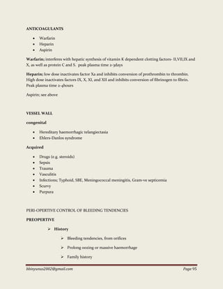 bbinyunus2002@gmail.com Page 95
ANTICOAGULANTS
 Warfarin
 Heparin
 Aspirin
Warfarin; interferes with hepatic synthesis of vitamin K dependent clotting factors- II,VII,IX and
X, as well as protein C and S. peak plasma time 2-3days
Heparin; low dose inactivates factor Xa and inhibits conversion of prothrombin to thrombin.
High dose inactivates factors IX, X, XI, and XII and inhibits conversion of fibrinogen to fibrin.
Peak plasma time 2-4hours
Aspirin; see above
VESSEL WALL
congenital
 Hereditary haemorrhagic telangiectasia
 Ehlers-Danlos syndrome
Acquired
 Drugs (e.g. steroids)
 Sepsis
 Trauma
 Vasculitis
 Infections; Typhoid, SBE, Meningococcal meningitis, Gram-ve septicemia
 Scurvy
 Purpura
PERI-OPERTIVE CONTROL OF BLEEDING TENDENCIES
PREOPERTIVE
 History
 Bleeding tendencies, from orifices
 Prolong oozing or massive haemorrhage
 Family history
 