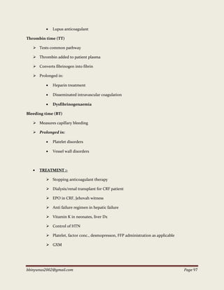 bbinyunus2002@gmail.com Page 97
 Lupus anticoagulant
Thrombin time (TT)
 Tests common pathway
 Thrombin added to patient plasma
 Converts fibrinogen into fibrin
 Prolonged in:
 Heparin treatment
 Disseminated intravascular coagulation
 Dysfibrinogenaemia
Bleeding time (BT)
 Measures capillary bleeding
 Prolonged in:
 Platelet disorders
 Vessel wall disorders
 TREATMENT :-
 Stopping anticoagulant therapy
 Dialysis/renal transplant for CRF patient
 EPO in CRF, Jehovah witness
 Anti failure regimen in hepatic failure
 Vitamin K in neonates, liver Dx
 Control of HTN
 Platelet, factor conc., desmopresson, FFP administration as applicable
 GXM
 