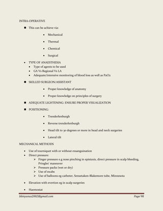 bbinyunus2002@gmail.com Page 98
INTRA-OPERATIVE
 This can be achieve via:
 Mechanical
 Thermal
 Chemical
 Surgical
 TYPE OF ANAESTHESIA
 Type of agents to be used
 GA Vs Regional Vs LA
 Adequate/intensive monitoring of blood loss as well as PaO2
 SKILLED SURGEON/ASSISTANT
 Proper knowledge of anatomy
 Proper knowledge on principles of surgery
 ADEQUATE LIGHTENING: ENSURE PROPER VISUALIZATION
 POSITIONING:
 Trenderlenburgh
 Reverse trenderlenburgh
 Head tilt to 30 degrees or more in head and neck surgeries
 Lateral tilt
MECHANICAL METHODS
 Use of tourniquet with or without exsanguination
 Direct pressure:
 Finger pressure e.g nose pinching in epistaxis, direct pressure in scalp bleeding,
Pringles' maneuver
 Pressure packs (wet or dry)
 Use of swabs
 Use of balloons eg catheter, Sensetaken-Blakemore tube, Minnesota
 Elevation with evertion eg in scalp surgeries
 Haemostat
 
