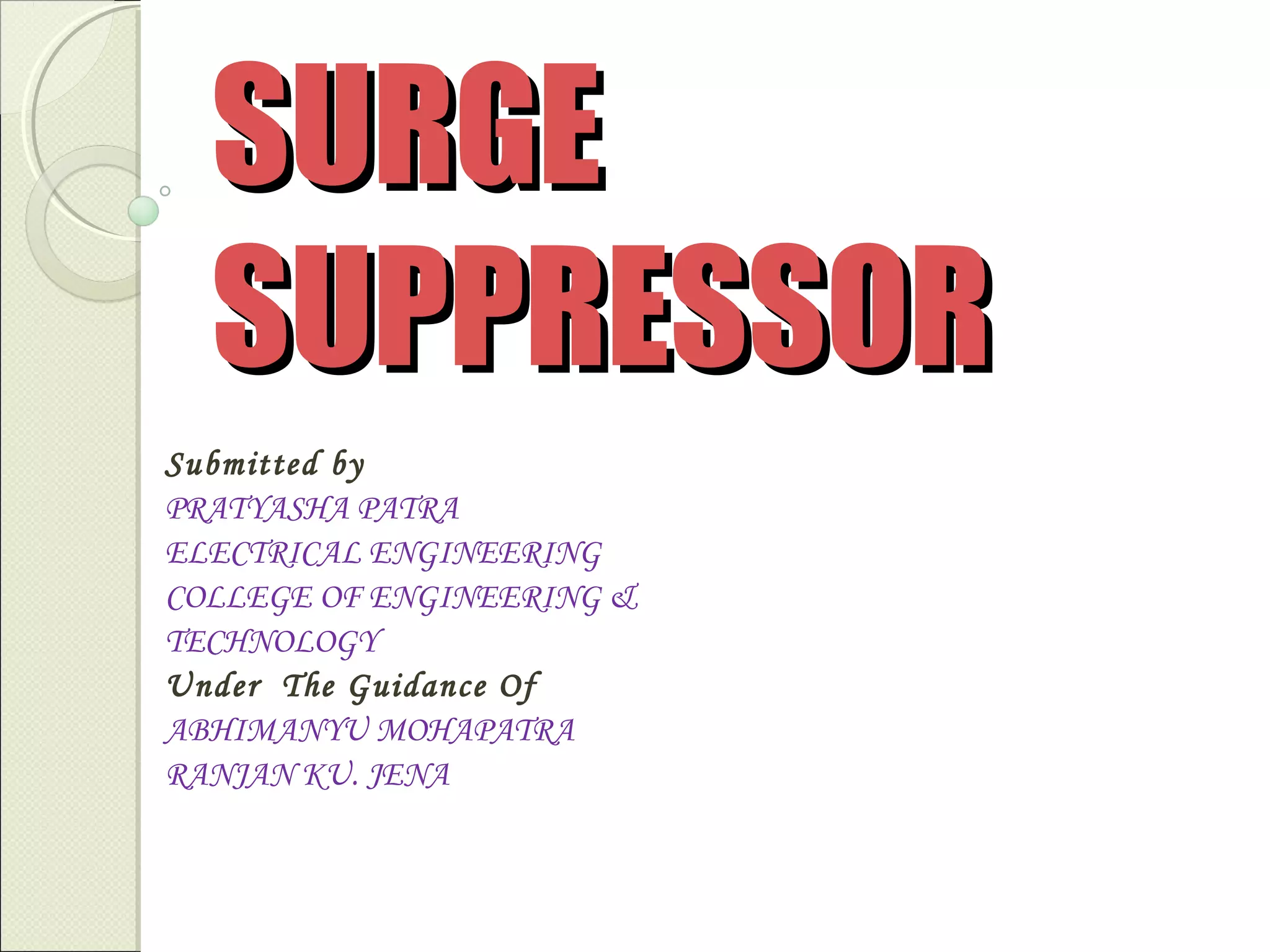 SURGE
SUPPRESSOR
Submitted by
PRATYASHA PATRA
ELECTRICAL ENGINEERING
COLLEGE OF ENGINEERING &
TECHNOLOGY
Under The Guidance Of
ABHIMANYU MOHAPATRA
RANJAN KU. JENA

 