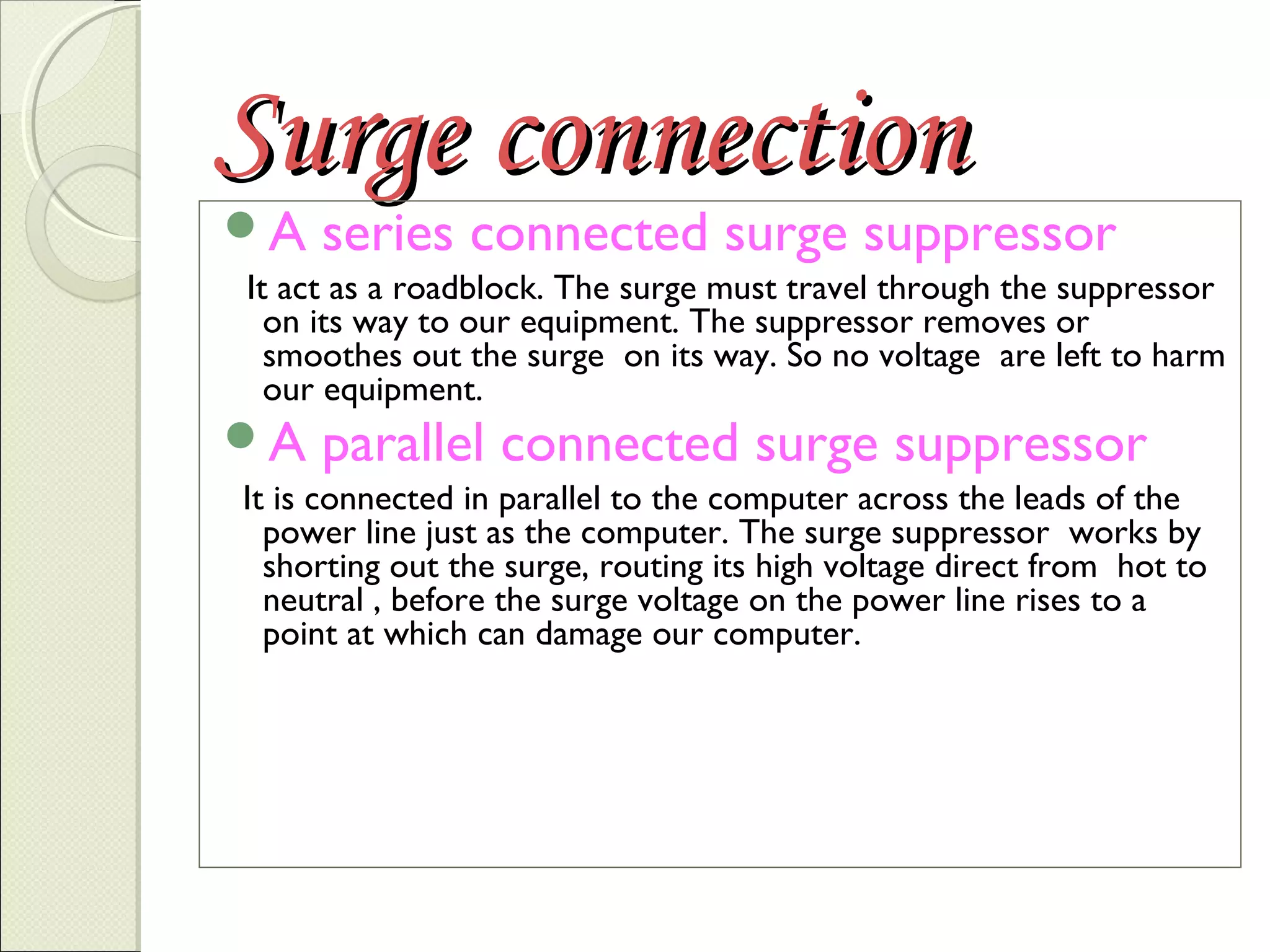 Surge connection
A

series connected surge suppressor

It act as a roadblock. The surge must travel through the suppressor
on its way to our equipment. The suppressor removes or
smoothes out the surge on its way. So no voltage are left to harm
our equipment.

A

parallel connected surge suppressor

It is connected in parallel to the computer across the leads of the
power line just as the computer. The surge suppressor works by
shorting out the surge, routing its high voltage direct from hot to
neutral , before the surge voltage on the power line rises to a
point at which can damage our computer.

 
