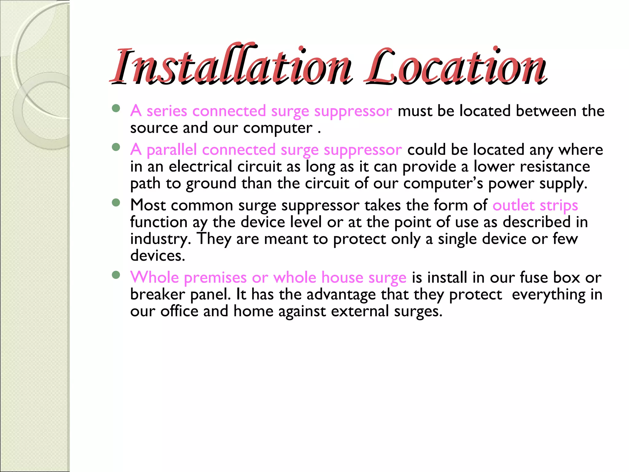 Installation Location







A series connected surge suppressor must be located between the
source and our computer .
A parallel connected surge suppressor could be located any where
in an electrical circuit as long as it can provide a lower resistance
path to ground than the circuit of our computer’s power supply.
Most common surge suppressor takes the form of outlet strips
function ay the device level or at the point of use as described in
industry. They are meant to protect only a single device or few
devices.
Whole premises or whole house surge is install in our fuse box or
breaker panel. It has the advantage that they protect everything in
our office and home against external surges.

 