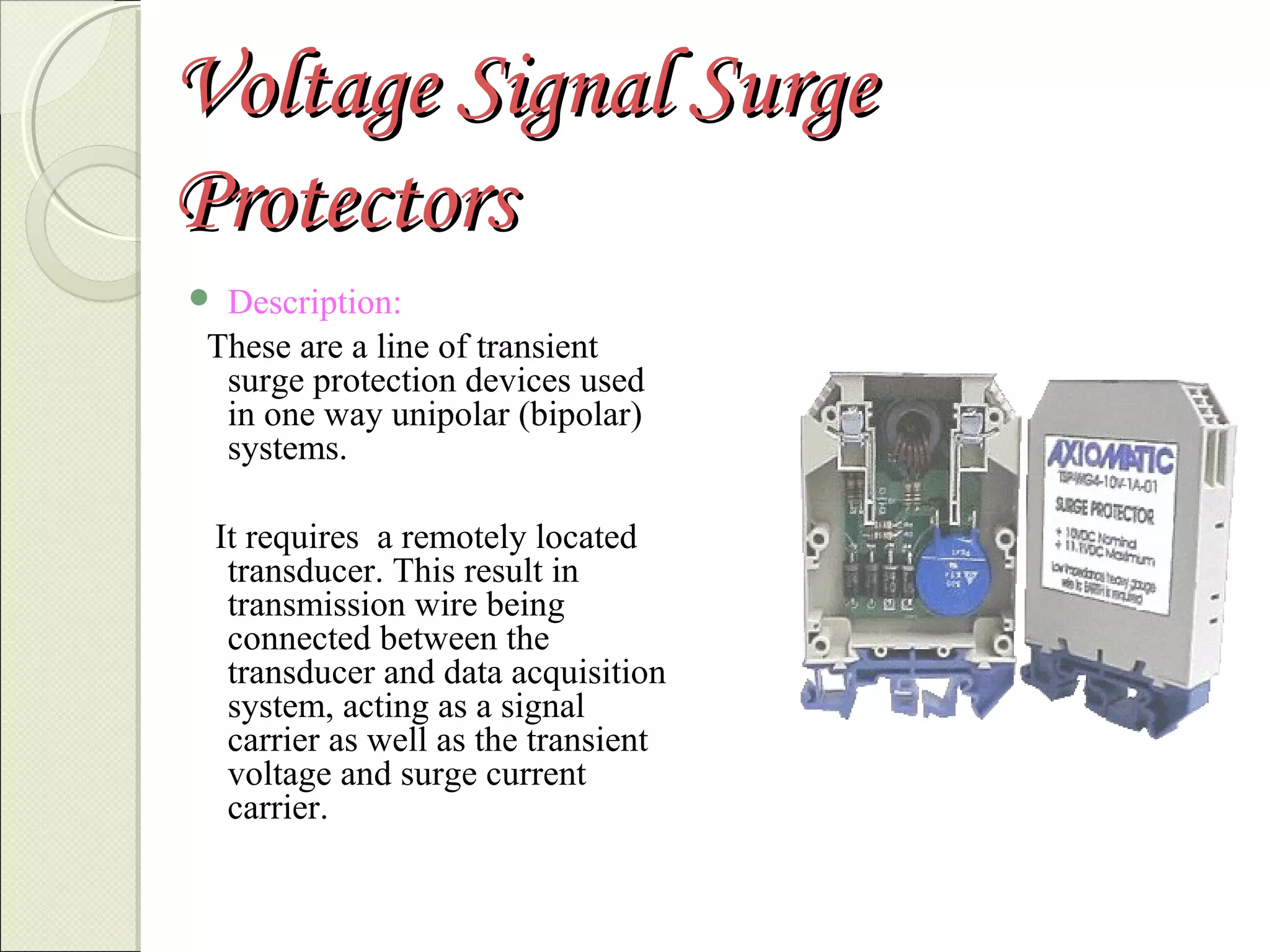 Voltage Signal Surge
Protectors
Description:
These are a line of transient
surge protection devices used
in one way unipolar (bipolar)
systems.



It requires a remotely located
transducer. This result in
transmission wire being
connected between the
transducer and data acquisition
system, acting as a signal
carrier as well as the transient
voltage and surge current
carrier.

 