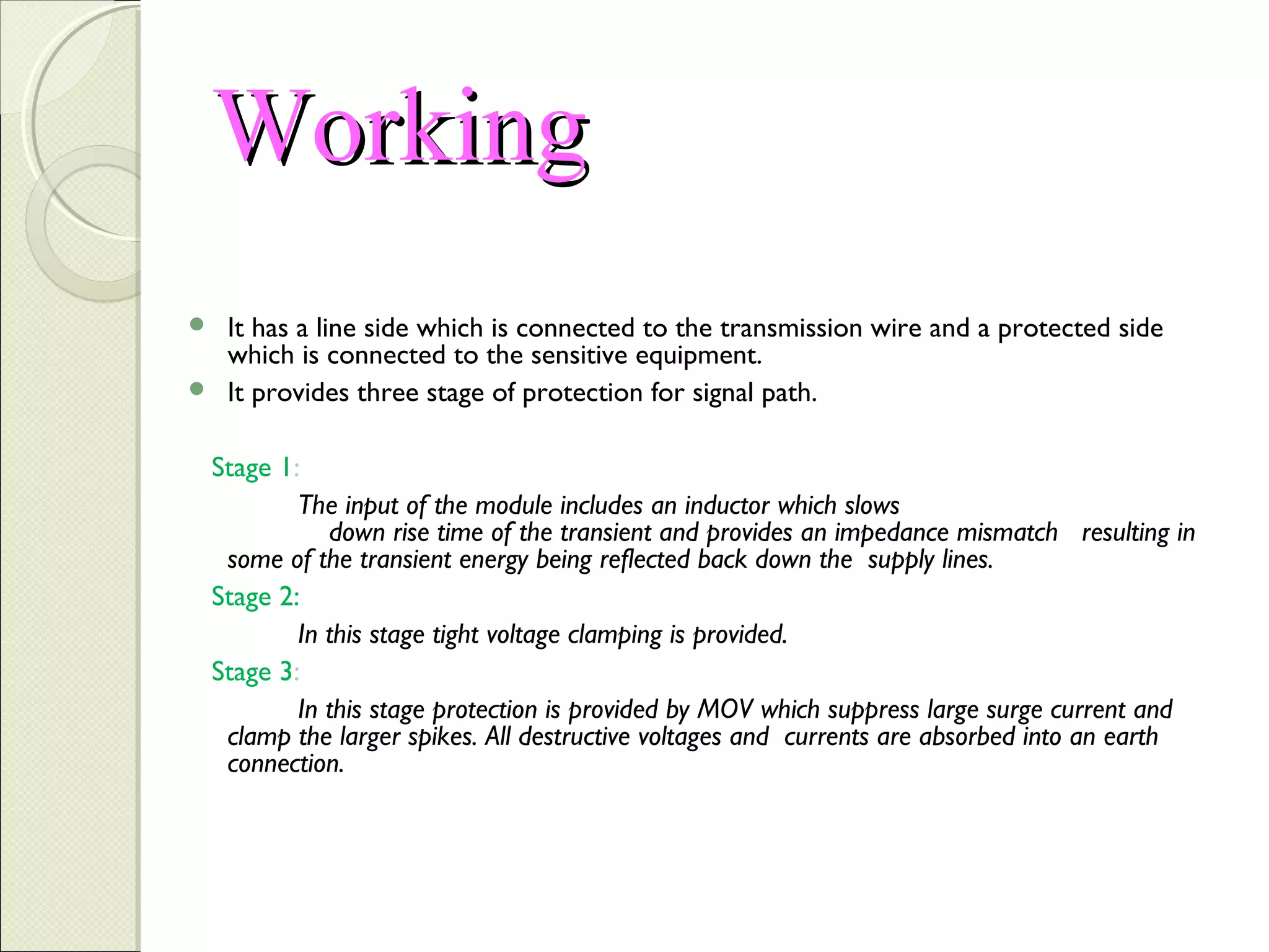 Working
It has a line side which is connected to the transmission wire and a protected side
which is connected to the sensitive equipment.
 It provides three stage of protection for signal path.


Stage 1:
The input of the module includes an inductor which slows
down rise time of the transient and provides an impedance mismatch resulting in
some of the transient energy being reflected back down the supply lines.
Stage 2:
In this stage tight voltage clamping is provided.
Stage 3:
In this stage protection is provided by MOV which suppress large surge current and
clamp the larger spikes. All destructive voltages and currents are absorbed into an earth
connection.

 