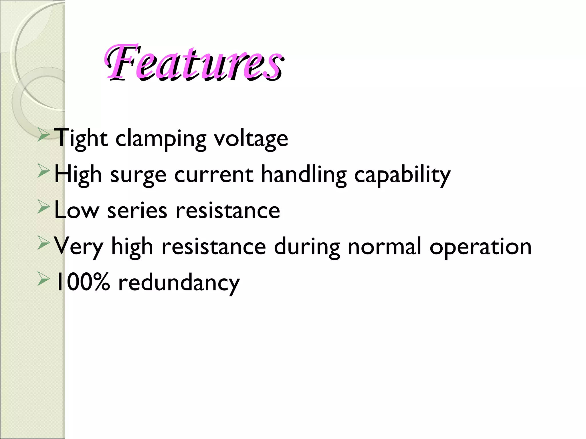 Features
 Tight

clamping voltage
 High surge current handling capability
 Low series resistance
 Very high resistance during normal operation
 100% redundancy

 