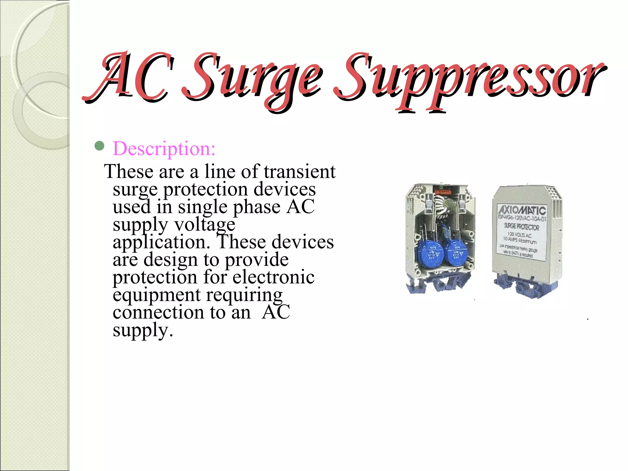 AC Surge Suppressor
 Description:

These are a line of transient
surge protection devices
used in single phase AC
supply voltage
application. These devices
are design to provide
protection for electronic
equipment requiring
connection to an AC
supply.

 