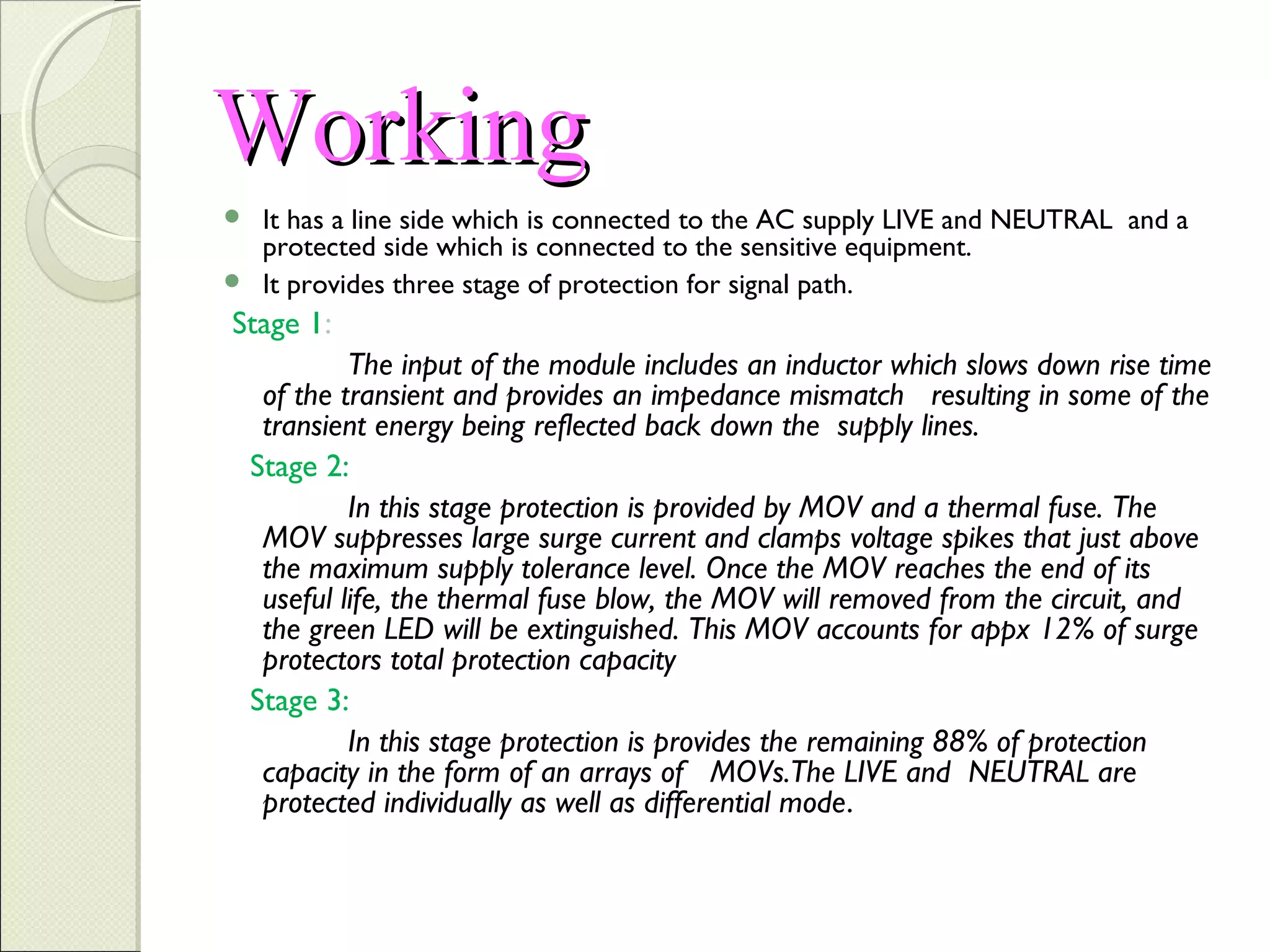 Working
It has a line side which is connected to the AC supply LIVE and NEUTRAL and a
protected side which is connected to the sensitive equipment.
 It provides three stage of protection for signal path.


Stage 1:
The input of the module includes an inductor which slows down rise time
of the transient and provides an impedance mismatch resulting in some of the
transient energy being reflected back down the supply lines.
Stage 2:
In this stage protection is provided by MOV and a thermal fuse. The
MOV suppresses large surge current and clamps voltage spikes that just above
the maximum supply tolerance level. Once the MOV reaches the end of its
useful life, the thermal fuse blow, the MOV will removed from the circuit, and
the green LED will be extinguished. This MOV accounts for appx 12% of surge
protectors total protection capacity
Stage 3:
In this stage protection is provides the remaining 88% of protection
capacity in the form of an arrays of MOVs.The LIVE and NEUTRAL are
protected individually as well as differential mode.

 