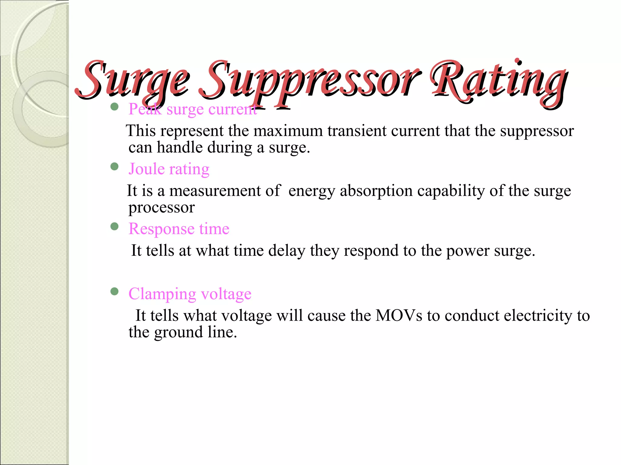 Surge Suppressor Rating

Peak surge current
This represent the maximum transient current that the suppressor
can handle during a surge.
 Joule rating
It is a measurement of energy absorption capability of the surge
processor
 Response time
It tells at what time delay they respond to the power surge.




Clamping voltage
It tells what voltage will cause the MOVs to conduct electricity to
the ground line.

 
