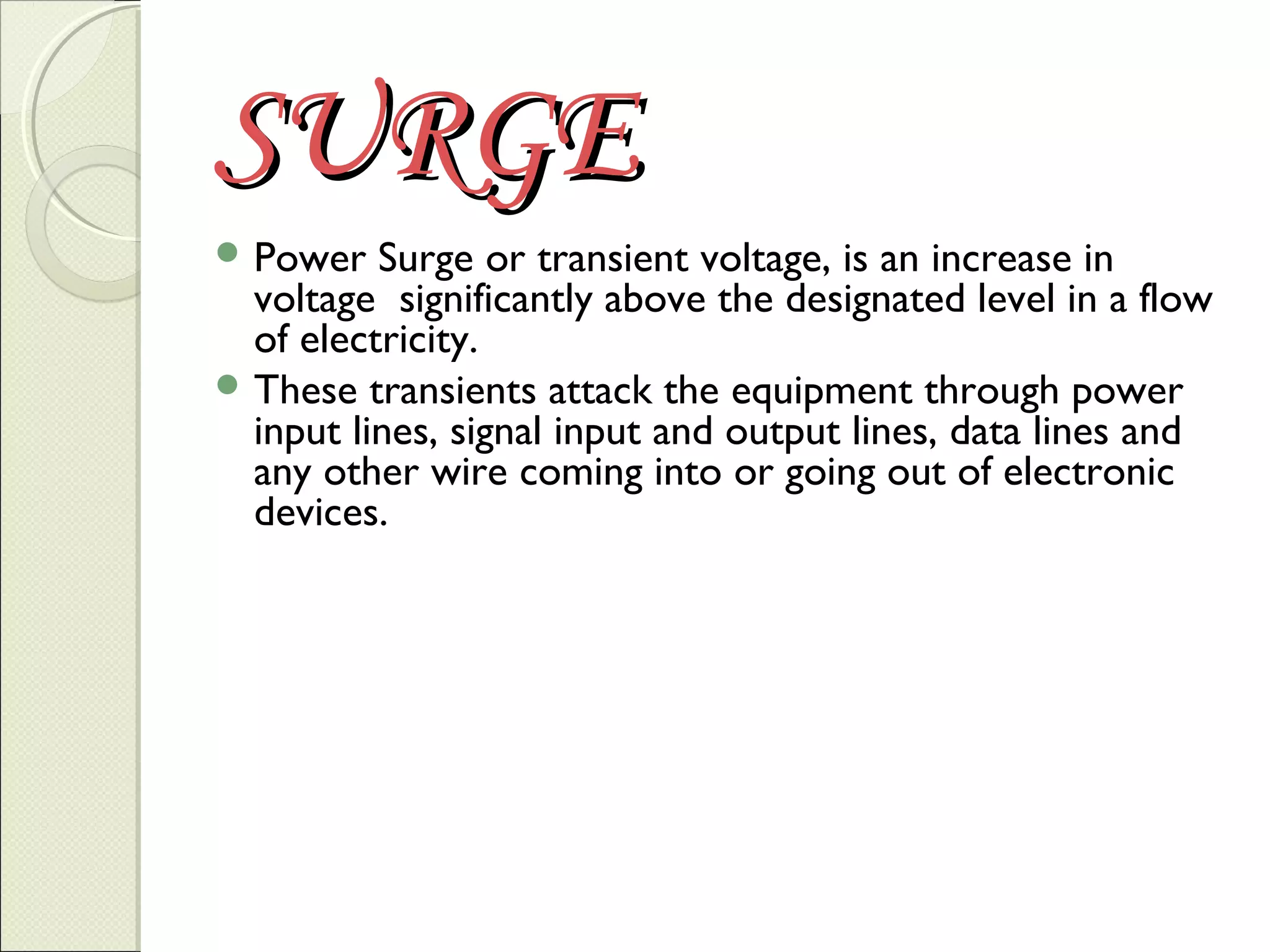 SURGE
 Power

Surge or transient voltage, is an increase in
voltage significantly above the designated level in a flow
of electricity.
 These transients attack the equipment through power
input lines, signal input and output lines, data lines and
any other wire coming into or going out of electronic
devices.

 
