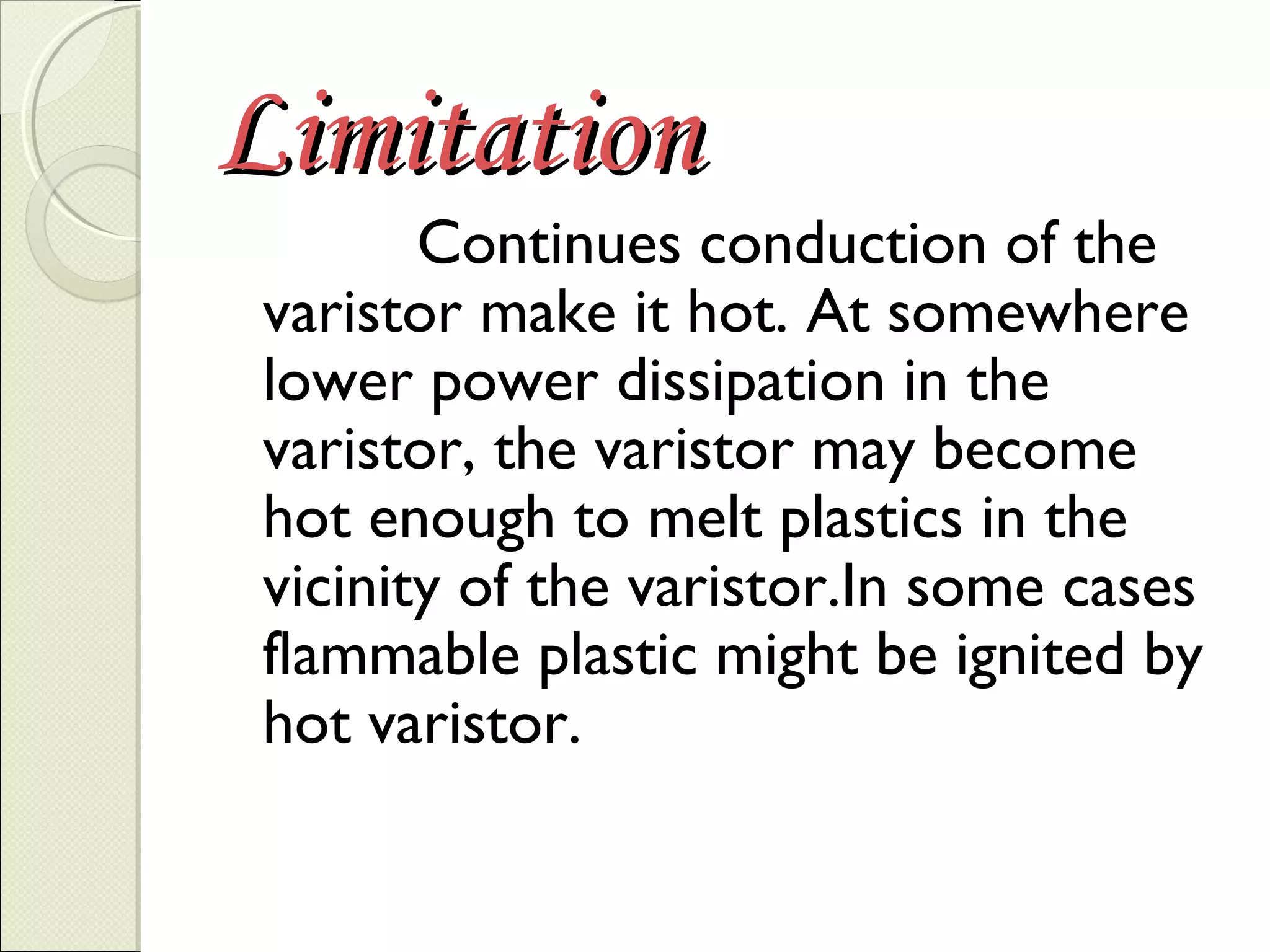 Limitation

Continues conduction of the
varistor make it hot. At somewhere
lower power dissipation in the
varistor, the varistor may become
hot enough to melt plastics in the
vicinity of the varistor.In some cases
flammable plastic might be ignited by
hot varistor.

 
