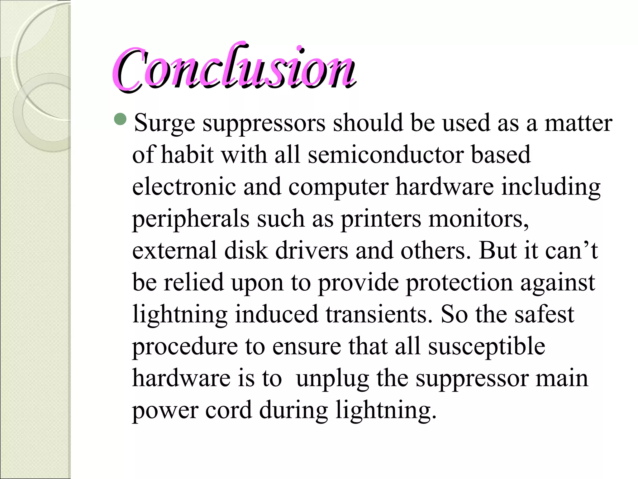 Conclusion
Surge

suppressors should be used as a matter
of habit with all semiconductor based
electronic and computer hardware including
peripherals such as printers monitors,
external disk drivers and others. But it can’t
be relied upon to provide protection against
lightning induced transients. So the safest
procedure to ensure that all susceptible
hardware is to unplug the suppressor main
power cord during lightning.

 